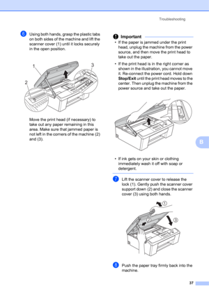 Page 47Troubleshooting 
37
B
fUsing both hands, grasp the plastic tabs 
on both sides of the machine and lift the 
scanner cover (1) until it locks securely 
in the open position.
 
Move the print head (if necessary) to 
take out any paper remaining in this 
area. Make sure that jammed paper is 
not left in the corners of the machine (2) 
and (3).
Important
• If the paper is jammed under the print 
head, unplug the machine from the power 
source, and then move the print head to 
take out the paper.
• If the...