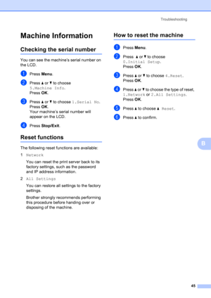Page 55Troubleshooting 
45
B
Machine InformationB
Checking the serial numberB
You can see the machine’s serial number on 
the LCD.
aPress Menu.
bPress a or b to choose 
5.Machine Info.
Press OK.
cPress a or b to choose 1.Serial No.
Press OK.
Your machine’s serial number will 
appear on the LCD.
dPress Stop/Exit.
Reset functionsB
The following reset functions are available:
1Network
You can reset the print server back to its 
factory settings, such as the password 
and IP address information.
2All Settings
You...