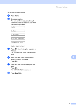 Page 57Menu and features 
47
C
To access the menu mode:
aPress Menu.
bChoose an option.
You can scroll more quickly through 
each menu level by pressing a or b for 
the direction you want.
 
1.Ink
 
2.Copy
 
3.Network
 
4.Print Reports
 
5.Machine Info.
 
0.Initial Setup
cPress OK when that option appears on 
the LCD.
The LCD will then show the next menu 
level.
dPress a or b to scroll to choose the 
setting you want to change.
Press OK.
ePress a or b to choose the option you 
want.
Press OK.
The LCD will show...