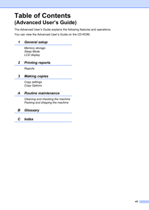Page 9vii
Table of Contents
(Advanced User’s Guide)
The Advanced User’s Guide explains the following features and operations.
You can view the Advanced User’s Guide on the CD-ROM.
1 General setup
Memory storage
Sleep Mode
LCD display
2Printing reports
Reports
3 Making copies
Copy settings
Copy Options
A Routine maintenance
Cleaning and checking the machine
Packing and shipping the machine
B Glossary
CIndex 