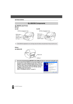 Page 14GETTING STARTED
10QL-500/550 Components
QL-500/550 Label Printer
„Front
„Back
QL-500/550 Components
QL-500 QL-550
FEED button
LED lamp
ON/OFF button
CUT lever
DK Roll compartment cover
FEED button
LED lamp
ON/OFF button CUT button
DK Roll compartment cover
If the DK Roll compartment cover is left open, dust will collect on the print head. Always close the cover.
QL-500/QL-550
Power cord
USB port
Do not connect the QL-500/550 to the USB port of your personal computer yet.Do not connect the QL-500/550 to...