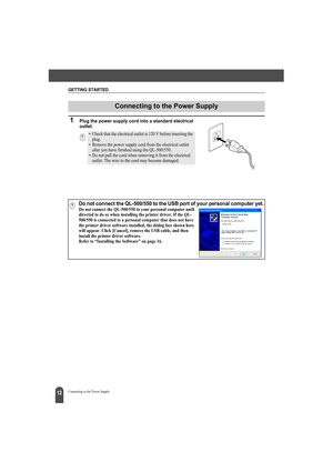 Page 16GETTING STARTED
12Connecting to the Power Supply
1Plug the power supply cord into a standard electrical 
outlet.
Connecting to the Power Supply
• Check that the electrical outlet is 120 V before inserting the 
plug.
• Remove the power supply cord from the electrical outlet 
after you have finished using the QL-500/550.
• Do not pull the cord when removing it from the electrical 
outlet. The wire in the cord may become damaged.
Do not connect the QL-500/550 to the USB port of your personal computer yet.Do...