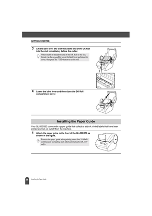 Page 18GETTING STARTED
14Installing the Paper Guide
3Lift the label lever and then thread the end of the DK Roll 
into the slot immediately before the cutter.
4Lower the label lever and then close the DK Roll 
compartment cover.
Your QL-500/550 comes with a paper guide that collects a strip of printed labels that have been 
printed and not yet cut off from the machine.
1Attach the paper guide to the front of the QL-500/550 as 
shown in the figure.
When unable to thread the end of the DK Roll to the slot,...