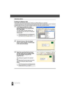 Page 40CREATING LABELS
36Using P-touch Editor
Creating an Address LabelThis section describes the process of creating an address label as an example.
In this example we will create a standard sized address label with the addressee’s name in bold and 
a slightly larger font size, and with a simple single-line frame with rounded corners.
1In the Page properties box, select 
Standard Address from the pull-down 
list of label types.
The tape length and width settings are 
automatically set to the size of a standard...