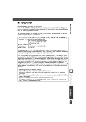 Page 51
z INTRODUCTIONINTRODUCTION
Congratulations on purchasing the QL-500/550.
Your new QL-500/550 is a label printer that connects to your personal computer, enabling you to 
quickly and easily print professional custom labels that you have created on your personal computer 
using the label editing software provided.
We strongly recommend that you read this User’s Guide carefully before using your QL-500/550, 
and then keep it nearby for future reference.
Federal Communications Commission (FCC) Declaration...