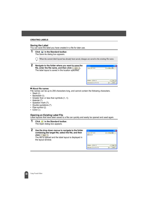 Page 42CREATING LABELS
38Using P-touch Editor
Saving the LabelYou can save the label you have created in a file for later use.
1Click   in the Standard toolbar.The Save As dialog box appears.
2Navigate to the folder where you want to save the 
file, enter the file name, and then click  .
The label layout is saved in the location specified.
„About file namesFile names can be up to 255 characters long, and cannot contain the following characters.
• Slash (/). 
• Backslash (\). 
• Greater than or less than symbols...