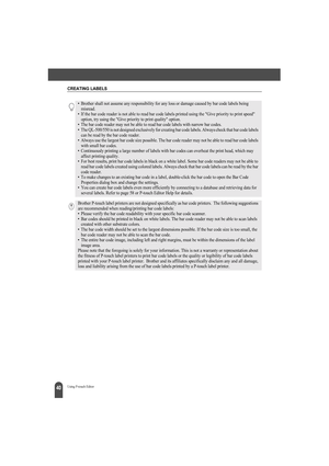 Page 44CREATING LABELS
40Using P-touch Editor
• Brother shall not assume any responsibility for any loss or damage caused by bar code labels being 
misread.
• If the bar code reader is not able to read bar code labels printed using the Give priority to print speed 
option, try using the Give priority to print quality option.
• The bar code reader may not be able to read bar code labels with narrow bar codes.
• The QL-500/550 is not designed exclusively for creating bar code labels. Always check that bar code...