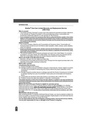 Page 6INTRODUCTION
2
Brother® One-Year Limited Warranty and Replacement Service
(USA Only)
Who is covered: • This limited warranty (warranty) is given only to the original end-use/retail purchaser (referred to 
in this warranty as Original Purchaser) of the accompanying product, consumables and 
accessories (collectively referred to in this warranty as this Product).
• If you purchased a product from someone other than an authorized Brother reseller in the United 
States or if the product was used (including...