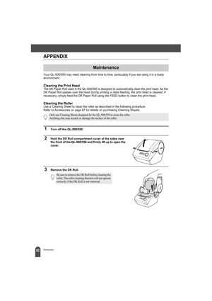 Page 6662Maintenance
APPENDIX
Your QL-500/550 may need cleaning from time to time, particularly if you are using it in a dusty 
environment.
Cleaning the Print HeadThe DK Paper Roll used in the QL-500/550 is designed to automatically clean the print head. As the 
DK Paper Roll passes over the head during printing or label feeding, the print head is cleaned. If 
necessary, simply feed the DK Paper Roll using the FEED button to clean the print head.
Cleaning the RollerUse a Cleaning Sheet to clean the roller as...