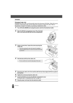 Page 68APPENDIX
64Maintenance
Changing Cutter UnitRepeated use of the cutter unit will eventually reduce the sharpness of the blade.  When this occurs, 
purchase a replacement cutter and then follow this procedure to replace the cutter. Refer to 
Accessories on page 67 for details on purchasing a replacement cutter.
1Turn off the QL-500/550 and unplug the power code from the electrical outlet.
2Open the DK Roll compartment cover, lift up the label 
lever, and remove the DK Roll from the compartment.
3Using a...