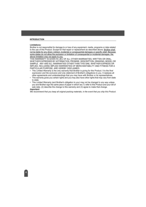 Page 8INTRODUCTION
4
Limitations:Brother is not responsible for damage to or loss of any equipment, media, programs or data related 
to the use of this Product. Except for that repair or replacement as described above, Brother shall 
not be liable for any direct, indirect, incidental or consequential damages or specific relief. Because some states do not allow the exclusion or limitation of consequential or incidental damages, the above limitation may not apply to you.THIS WARRANTY IS GIVEN IN LIEU OF ALL...