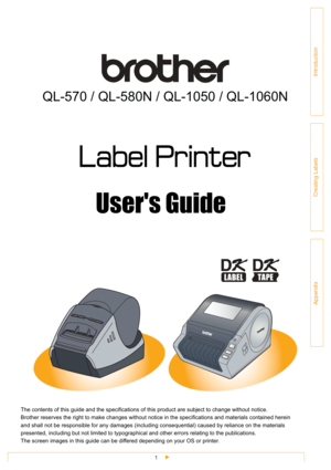 Page 11
Introduction
Creating Labels
Appendix
QL-570 / QL-580N / QL-1050 / QL-1060N
Users Guide
The contents of this guide and the specifications of this product are subject to change without notice.
Brother reserves the right to make changes without notice in the specifications and materials contained herein 
and shall not be responsible for any damages (including consequential) caused by reliance on the materials 
presented, including but not limited to typographical and other errors relating to the...