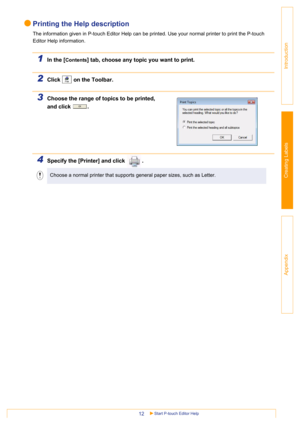Page 12Start P-touch Editor Help12
Introduction
Creating Labels
Appendix
Printing the Help description
The information given in P-touch Editor Help can be printed. Use your normal printer to print the P-touch 
Editor Help information.
1In the [Contents] tab, choose any topic you want to print.
2Click   on the Toolbar.
3Choose the range of topics to be printed, 
and click  .
4Specify the [Printer] and click  .  
Choose a normal printer that supports general paper sizes, such as Letter. 