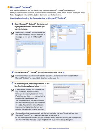 Page 17Creating labels with other applications17
Introduction
Creating Labels
Appendix
Microsoft® Outlook®
With the Add-In function, you can directly copy the text in Microsoft® Outlook® to a label layout.
Items you can import are: Contacts, Calendar items, Deleted Items, Drafts, Inbox, Journal, Notes (text in the 
Notes dialog box is not available), Outbox, Sent Items and Tasks windows.
Creating labels using the Contacts data in Microsoft® Outlook®
1Open Microsoft® Outlook® Contacts and 
highlight the contact...