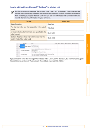 Page 18Creating labels with other applications18
Introduction
Creating Labels
Appendix
How to add text from Microsoft® Outlook® to a Label List
If you clicked No when the message Record data in the Label List? is displayed, but want to register, go to 
[Tools]-[Options], and check Automatically Record Data Imported With Add-in.
For first time use, the message Record data in the Label List? is displayed. If you click Yes, new 
records are automatically created in the Label List and the text is added to each...