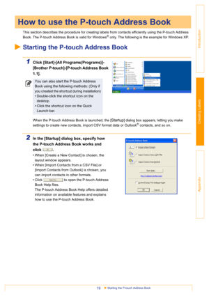 Page 19Starting the P-touch Address Book19
Introduction
Creating Labels
Appendix
This section describes the procedure for creating labels from contacts efficiently using the P-touch Address 
Book. The P-touch Address Book is valid for Windows
® only. The following is the example for Windows XP.
Starting the P-touch Address Book
1Click [Start]-[All Programs(Programs)]-
[Brother P-touch]-[P-touch Address Book 
1.1].
When the P-touch Address Book is launched, the [Startup] dialog box appears, letting you make...