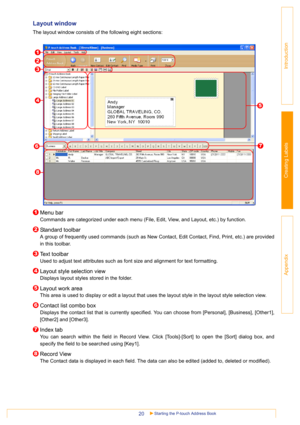 Page 20Starting the P-touch Address Book20
Introduction
Creating Labels
Appendix
Layout window 
The layout window consists of the following eight sections:
Menu bar
Commands are categorized under each menu (File, Edit, View, and Layout, etc.) by function.
Standard toolbar
A group of frequently used commands (such as New Contact, Edit Contact, Find, Print, etc.) are provided
in this toolbar.
Text toolbar
Used to adjust text attributes such as font size and alignment for text formatting. 
Layout style selection...