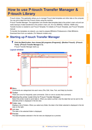 Page 22Starting up P-touch Transfer Manager22
Introduction
Creating Labels
Appendix
P-touch Library: This application allows you to manage P-touch label templates and other data on the computer.
You can print a label from the P-touch Library using the machine.
P-touch Transfer Manager: This application can transfer label template data to the printer’s main unit and can 
make backups of data transferred to the printer’s main unit. (For QL-580N/QL-1050/QL-1060N only)
Transfer function is needed to use P-touch...