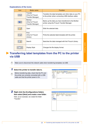 Page 23Transferring label templates from the PC to the printer via USB23
Introduction
Creating Labels
Appendix
Explanations of the Icons
Transferring label templates from the PC to the printer 
via USB
1Select the printer to transfer data to.
2Right click the [Configurations folder], 
then select [New] and create a new folder.
Here, as an example, we create the folder 
Transfer.
IconButton nameFunction
Transfer
(Only for P-touch 
Transfer Manager)Transfers the label templates and other data on your PC 
to the...