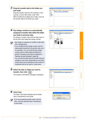 Page 24Transferring label templates from the PC to the printer via USB24
Introduction
Creating Labels
Appendix
3Drag the transfer data to the folder you 
just made.
Drag the transfer data from All contents or from 
Layouts or some other folder under Filter.
When transferring multiple sets of data, move all 
the transfer data to the folder you made.
4Key Assign numbers are automatically 
assigned to transfer data within the folder 
you made in previous step.
To change a number, right click the data name in 
the...