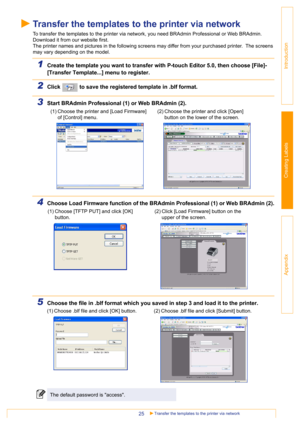 Page 25Transfer the templates to the printer via network25
Introduction
Creating Labels
Appendix
Transfer the templates to the printer via network
To transfer the templates to the printer via network, you need BRAdmin Professional or Web BRAdmin. 
Download it from our website first.
The printer names and pictures in the following screens may differ from your purchased printer.  The screens 
may vary depending on the model.
1Create the template you want to transfer with P-touch Editor 5.0, then choose [File]-...