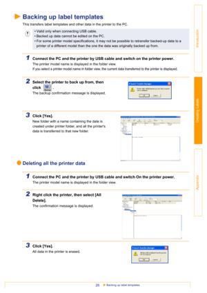 Page 26Backing up label templates26
Introduction
Creating Labels
Appendix
Backing up label templates
This transfers label templates and other data in the printer to the PC.
1Connect the PC and the printer by USB cable and switch on the printer power. 
The printer model name is displayed in the folder view.
If you select a printer model name in folder view, the current data transferred to the printer is displayed.
2Select the printer to back up from, then 
click .
The backup confirmation message is displayed....