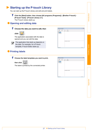 Page 27Starting up the P-touch Library27
Introduction
Creating Labels
Appendix
Starting up the P-touch Library
You can start up the P-touch Library and edit and print labels.
1Click the [Start] button, then choose [All programs (Programs)] - [Brother P-touch] - 
[P-touch Tools] - [P-touch Library 2.1]. 
The P-touch Library starts up.
Opening and editing data
1Choose the data you want to edit, then 
click . 
 
The application associated with the data is 
opened and you can edit the data.
Printing labels
1Choose...