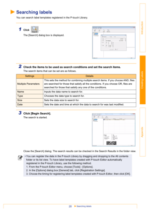 Page 28Searching labels28
Introduction
Creating Labels
Appendix
Searching labels
You can search label templates registered in the P-touch Library.
1Click .  
The [Search] dialog box is displayed.
2Check the items to be used as search conditions and set the search items.
The search items that can be set are as follows.
3Click [Begin Search].
The search is started.
Close the [Search] dialog. The search results can be checked in the Search Results in the folder view.
SettingsDetails
Multiple ParametersThis sets...