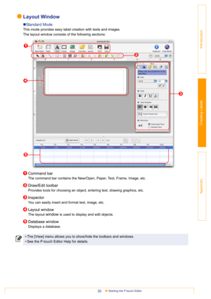 Page 30Starting the P-touch Editor30
Introduction
Creating Labels
Appendix
Layout Window
„Standard Mode
This mode provides easy label creation with texts and images.
The layout window consists of the following sections:
Command bar
The command bar contains the New/Open, Paper, Text, Frame, Image, etc. 
Draw/Edit toolbar
Provides tools for choosing an object, entering text, drawing graphics, etc.
Inspector
You can easily insert and format text, image, etc.
Layout window
The layout window is used to display and...