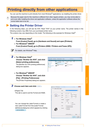 Page 33Appendix
Setting the Printer Driver33
Introduction
Creating Labels
You can use this machine to print directly from most Windows® applications, by installing the printer driver.
Setting the Printer Driver
In the following steps, you will see QL-XXX. Read XXX as your printer name. The printer names in the
following screens may differ from your purchased printer name.
The screens may vary depending on the model. The following is the example for Windows Vista
®.
1•For Windows Vista®
From [Control Panel], go...