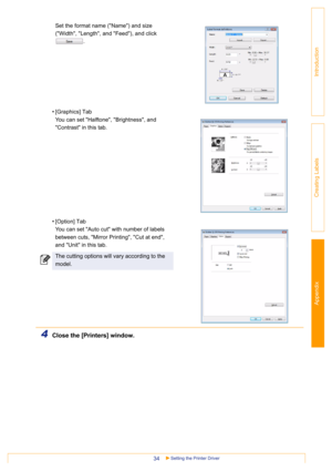 Page 34Appendix
Setting the Printer Driver34
Introduction
Creating Labels
Set the format name (Name) and size 
(Width, Length, and Feed), and click 
.
• [Graphics] Tab
You can set Halftone, Brightness, and 
Contrast in this tab. 
• [Option] Tab
You can set Auto cut with number of labels 
between cuts, Mirror Printing, Cut at end, 
and Unit in this tab.
4Close the [Printers] window.
The cutting options will vary according to the 
model. 