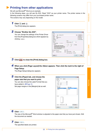 Page 35Appendix
Printing from other applications35
Introduction
Creating Labels
Printing from other applications
We will use Microsoft® Word as an example.
In the following steps, you will see QL-XXX. Read XXX as your printer name. The printer names in the
following screens may differ from your purchased printer name.
The screens may vary depending on the model.
1Click  and .
The [Print] dialog box appears.
2Choose Brother QL-XXX.
You can change the settings of the Printer Driver 
from the [Properties] dialog...