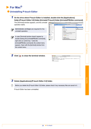 Page 39Appendix
For Mac®39
Introduction
Creating Labels
For Mac®
Uninstalling P-touch Editor
1On the drive where P-touch Editor is installed, double-click the [Applications] 
folder-[P-touch Editor 5.0] folder-[Uninstall P-touch] folder-[UninstallPtEditor.command].
The [Terminal] window appears, and the uninstall 
operation starts.
2Click   to close the terminal window.
3Delete [Applications]-[P-touch Editor 5.0] folder.
P-touch Editor has been uninstalled. 
Administrator privileges are required for the...