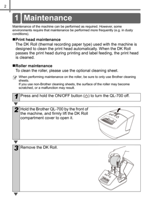 Page 42
Re ferenc e
Maintenance of the machine can be performed as required. However, some 
environments require that maintenance be performed more frequently (e.g. in dusty 
conditions). 
„Print head maintenance
The DK Roll (thermal recording paper type) used with the machine is 
designed to clean the print head automatically. When the DK Roll 
passes the print head during printing and label feeding, the print head 
is cleaned.
„Roller maintenance
To clean the roller, please use the optional cleaning sheet....