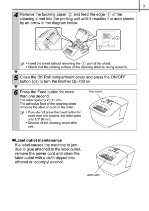 Page 53
„Label outlet maintenance
If a label causes the machine to jam 
due to glue attached to the label outlet, 
remove the power cord and clean the 
label outlet with a cloth dipped into 
ethanol or isopropyl alcohol.
4Remove the backing paper   and feed the edge   of the 
cleaning sheet into the printing unit until it reaches the area shown 
by an arrow in the diagram below.
•Insert the sheet without removing the   part of the sheet.
•Check that the printing surface of the cleaning sheet is facing...