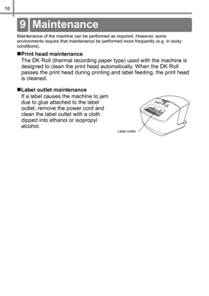 Page 1716
Re ferenc e
Maintenance of the machine can be performed as required. However, some 
environments require that maintenance be performed more frequently (e.g. in dusty 
conditions).
„Print head maintenance
The DK Roll (thermal recording paper type) used with the machine is 
designed to clean the print head automatically. When the DK Roll 
passes the print head during printing and label feeding, the print head 
is cleaned.
„Label outlet maintenance
If a label causes the machine to jam 
due to glue...