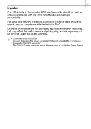 Page 43
Important
For USB interface, the included USB interface cable should be used to 
ensure compliance with the limits for EMC (Electromagnetic 
compatibility).
For serial and network interfaces, a shielded interface cable should be 
used to ensure compliance with the limits for EMC.
Changes or modifications not expressly approved by Brother Industries, 
Ltd. may affect the performance and print quality, and damage may not 
be covered under the limited warranty.
•Caution for LAN connection 
Connect this...