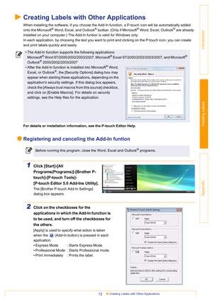 Page 12Creating Labels with Other Applications12
Introduction
Creating Labels
Appendix
Creating Labels with Other Applications
When installing the software, if you choose the Add-In function, a P-touch icon will be automatically added 
onto the Microsoft
® Word, Excel, and Outlook® toolbar. (Only if Microsoft® Word, Excel, Outlook® are already 
installed on your computer.) The Add-In funtion is valid for Windows only.
In each application, by choosing the text you want to print and clicking on the P-touch icon,...