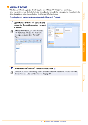 Page 16Creating Labels with Other Applications16
Introduction
Creating Labels
Appendix
Microsoft Outlook
With the Add-In function, you can directly copy the text in Microsoft® Outlook® to a label layout.
Items you can import are: Contacts, Calendar items, Deleted Items, Drafts, Inbox, Journal, Notes (text in the 
Notes dialog box is not available), Outbox, Sent Items and Tasks windows.
Creating labels using the Contacts data in Microsoft Outlook
1Open Microsoft® Outlook® Contacts and 
choose the Contact...