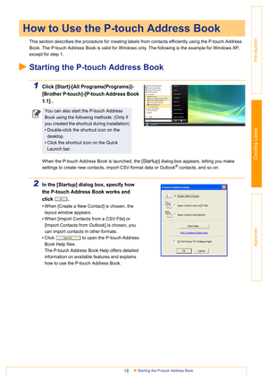 Page 18Starting the P-touch Address Book18
Introduction
Creating Labels
Appendix
This section describes the procedure for creating labels from contacts efficiently using the P-touch Address 
Book. The P-touch Address Book is valid for Windows only. The following is the example for Windows XP, 
except for step 1.
Starting the P-touch Address Book
1Click [Start]-[All Programs(Programs)]-
[Brother P-touch]-[P-touch Address Book 
1.1] .
When the P-touch Address Book is launched, the [Startup] dialog box appears,...