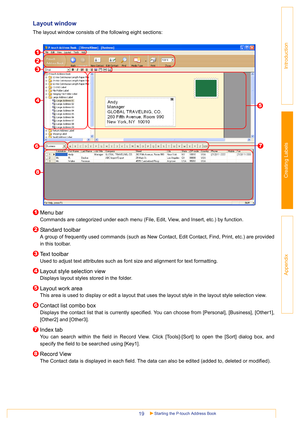 Page 19Starting the P-touch Address Book19
Introduction
Creating Labels
Appendix
Layout window 
The layout window consists of the following eight sections:
Menu bar
Commands are categorized under each menu (File, Edit, View, and Insert, etc.) by function.
Standard toolbar
A group of frequently used commands (such as New Contact, Edit Contact, Find, Print, etc.) are provided
in this toolbar.
Text toolbar
Used to adjust text attributes such as font size and alignment for text formatting. 
Layout style selection...