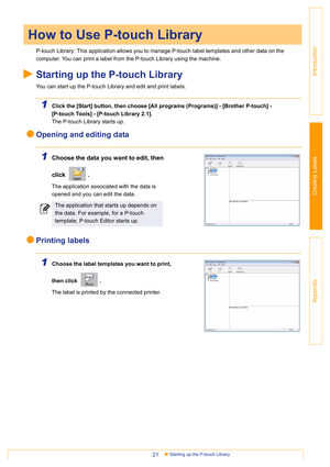 Page 21Starting up the P-touch Library21
Introduction
Creating Labels
Appendix
P-touch Library: This application allows you to manage P-touch label templates and other data on the 
computer. You can print a label from the P-touch Library using the machine.
Starting up the P-touch Library
You can start up the P-touch Library and edit and print labels.
1Click the [Start] button, then choose [All programs (Programs)] - [Brother P-touch] - 
[P-touch Tools] - [P-touch Library 2.1]. 
The P-touch Library starts up....