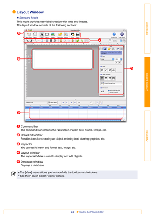 Page 24Starting the P-touch Editor24
Introduction
Creating Labels
Appendix
Layout Window
„Standard Mode
This mode provides easy label creation with texts and images.
The layout window consists of the following sections:
Command bar
The command bar contains the New/Open, Paper, Text, Frame, Image, etc. 
Draw/Edit toolbar
Provides tools for choosing an object, entering text, drawing graphics, etc.
Inspector
You can easily insert and format text, image, etc.
Layout window
The layout window is used to display and...