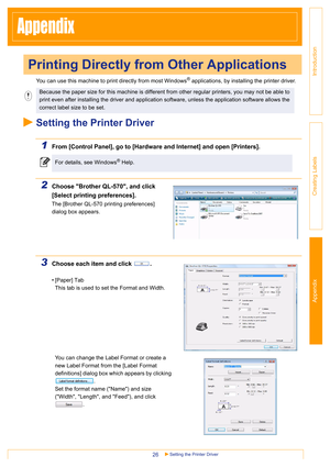 Page 26Introduction
Creating Labels Appendix
Setting the Printer Driver26
Appendix
You can use this machine to print directly from most Windows® applications, by installing the printer driver.
Setting the Printer Driver
1From [Control Panel], go to [Hardware and Internet] and open [Printers].
2Choose Brother QL-570, and click 
[Select printing preferences].
The [Brother QL-570 printing preferences] 
dialog box appears.
3Choose each item and click  .
• [Paper] Tab
This tab is used to set the Format and Width....