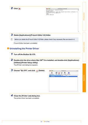 Page 31Appendix
For Mac31
Introduction
Creating Labels
2Click .
3Delete [Applications]-[P-touch Editor 5.0] folder.
P-touch Editor has been uninstalled. 
Uninstalling the Printer Driver
1Turn off the Brother QL-570.
2Double-click the drive where Mac OS® X is installed, and double-click [Applications]-
[Utilities]-[Printer Setup Utility].
The [Printer List] dialog box appears.
3Choose QL-570, and click  (Delete).
4Close the [Printer List] dialog box.
The printer driver has been uninstalled.
Before you delete the...