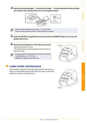 Page 34Appendix
Label outlet maintenance34
Introduction
Creating Labels
4Remove the backing paper   and insert the edge   of cleaning sheet into the printing 
unit until the area pointed with arrow in the diagram below.
5Close the DK Roll compartment cover and press the ON/OFF button ( ) to turn the 
Brother QL-570 on.
6Press the Feed button for more than one second.
The roller spins by 4 (10 cm).
The adhesive face of cleaning sheet removes the stain or 
dust on the roller.
Label outlet maintenance
When the...