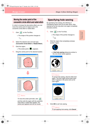 Page 105Advanced OpreationDesign Center
97
Design CenterStage 4 (Sew Setting Stage)
Moving the center point of the 
concentric circle stitch and radial stitch
In order to increase the decorative effect, you can 
move the center point of regions set to the 
concentric circle stitch or radial stitch.
1.Click   on the Tool Box.
→The shape of the pointer changes to 
.
2.Select the desired color and sew type 
(Concentric Circle Stitch or Radial Stitch).
3.Click the region.
→The center point ( ) appears.
4.Drag the...