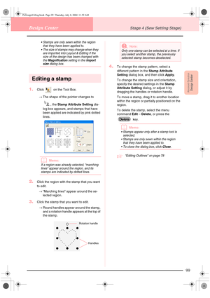 Page 107Advanced OpreationDesign Center
99
Design CenterStage 4 (Sew Setting Stage)
 Stamps are only sewn within the region 
that they have been applied to.
 The size of stamps may change when they 
are imported into Layout & Editing if the 
size of the design has been changed with 
the 
Magnification setting in the Import size dialog box.
Editing a stamp
1.Click   on the Tool Box.
→The shape of the pointer changes to 
, the Stamp Attribute Setting dia-
log box appears, and stamps that have 
been applied are...