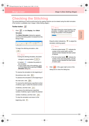 Page 109Advanced OpreationDesign Center
101
Design CenterStage 4 (Sew Setting Stage)
Checking the Stitching
The actual stitching as it will be performed by the sewing machine can be viewed using the stitch simulator. 
(This function is available only in stage 4 (Sew Setting stage).)
Toolbar button: 
1.Click  , or click Display, then Stitch 
Simulator.
The Stitch Simulator dialog box appears, 
and the embroidery pattern is cleared from the 
Design Page.
To begin the stitching simulation, click 
.
bMemo:
 During...
