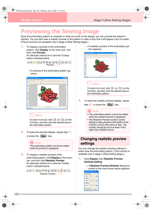 Page 110102
Design CenterStage 4 (Sew Setting Stage)
Previewing the Sewing Image
Once the embroidery pattern is complete or while you work on the design, you can preview the pattern’s 
stitches. You can also view a realistic preview of the pattern in order to see how it will appear once it is sewn. 
(These functions are available only in stage 4 (Sew Setting stage).)
1.To display a preview of the embroidery 
pattern, click Display on the menu bar, and 
then click Preview.
An alternate method is to click the...